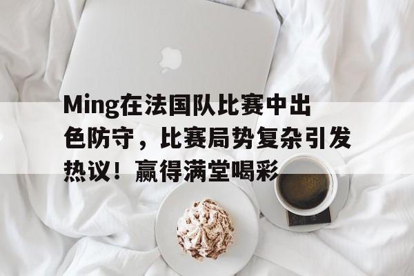 九游平台-Ming在法国队比赛中出色防守，比赛局势复杂引发热议！赢得满堂喝彩(葡萄牙防守能力)