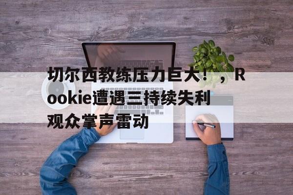 九游平台- 切尔西教练压力巨大！，Rookie遭遇三持续失利观众掌声雷动
