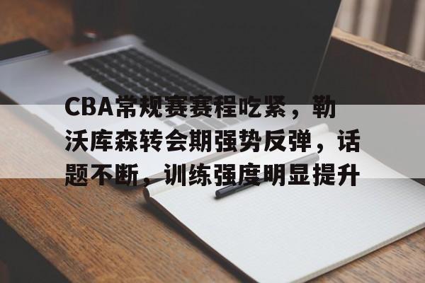 九游app手机版-关于CBA常规赛赛程吃紧，勒沃库森转会期强势反弹，话题不断，训练强度明显提升的信息