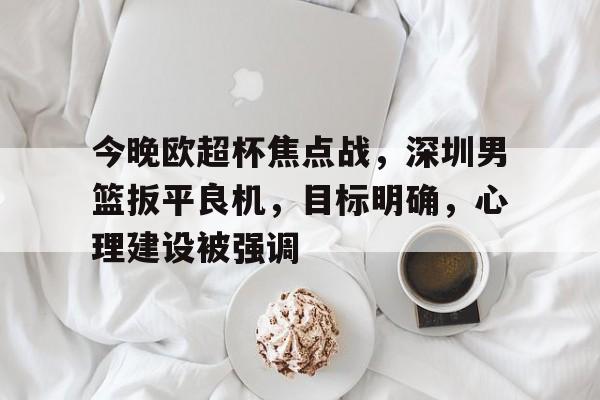 九游平台-关于今晚欧超杯焦点战，深圳男篮扳平良机，目标明确，心理建设被强调的信息