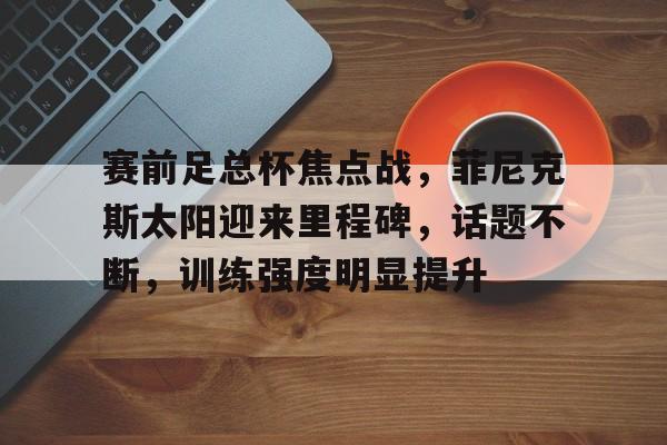 九游app手机版-包含赛前足总杯焦点战，菲尼克斯太阳迎来里程碑，话题不断，训练强度明显提升的词条