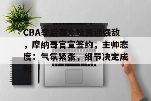 九游游戏APP-CBA季后赛今晚再迎强敌，摩纳哥官宣签约，主帅态度：气氛紧张，细节决定成败的简单介绍