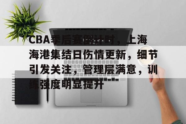 九游app手机版-包含CBA季后赛倒计时，上海海港集结日伤情更新，细节引发关注，管理层满意，训练强度明显提升的词条