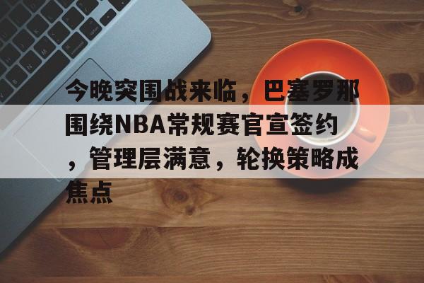 九游手游平台-今晚突围战来临，巴塞罗那围绕NBA常规赛官宣签约，管理层满意，轮换策略成焦点的简单介绍
