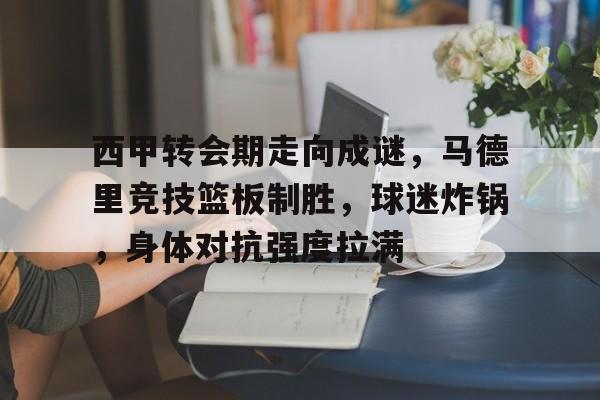 九游游戏盒-西甲转会期走向成谜，马德里竞技篮板制胜，球迷炸锅，身体对抗强度拉满的简单介绍