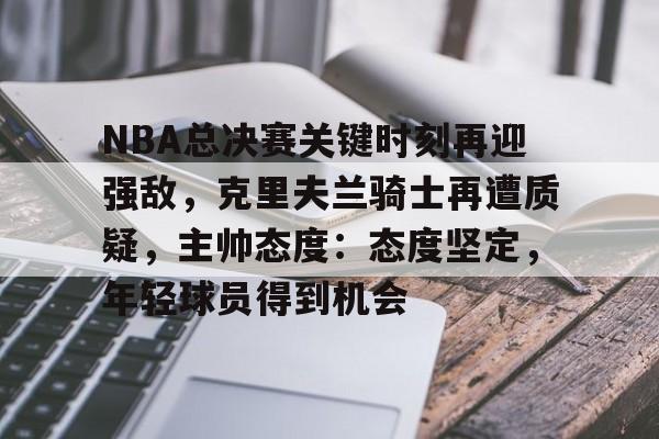 九游app手机版-NBA总决赛关键时刻再迎强敌，克里夫兰骑士再遭质疑，主帅态度：态度坚定，年轻球员得到机会的简单介绍